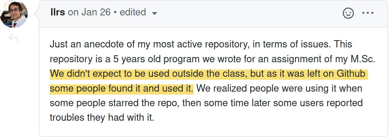Screenshot from a GitHub comment at https://github.com/ropensci-org/community-calls/issues/21#issuecomment-767504258. Text reads: "Just an anecdote of my most active repository, in terms of issues. This repository is a 5 years old program we wrote for an assignment of my M.Sc. We didn't expect to be used outside the class, but as it was left on Github some people found it and used it. We realized people were using it when some people starred the repo, then some time later some users reported troubles they had with it."