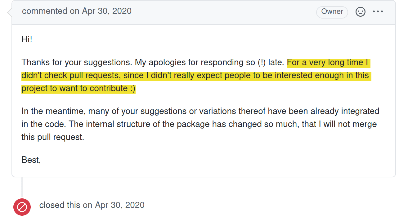 Screenshot from a GitHub comment closing a pull request with the following text: "Hi! Thanks for your suggestions. My apologies for responding so (!) late. For a very long time I didn't check pull requests, since I didn't really expect people to be interested enough in this project to want to contribute :) In the meantime, many of your suggestions or variations thereof have been already integrated in the code. The internal structure of the package has changed so much, that I will not merge this pull request. Best, [Maintainer name]"
